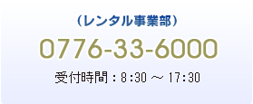 レンタル事業部/0776-33-6000 受付時間8:30~17:30